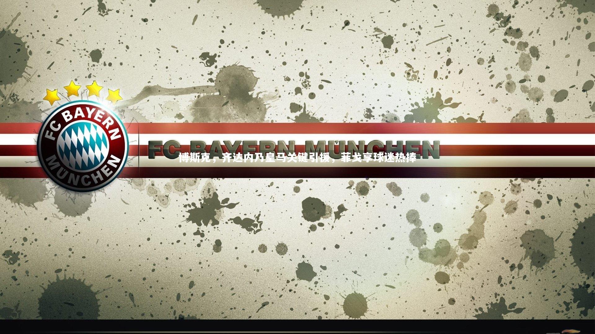 博斯克，齐达内乃皇马关键引援，菲戈享球迷热捧