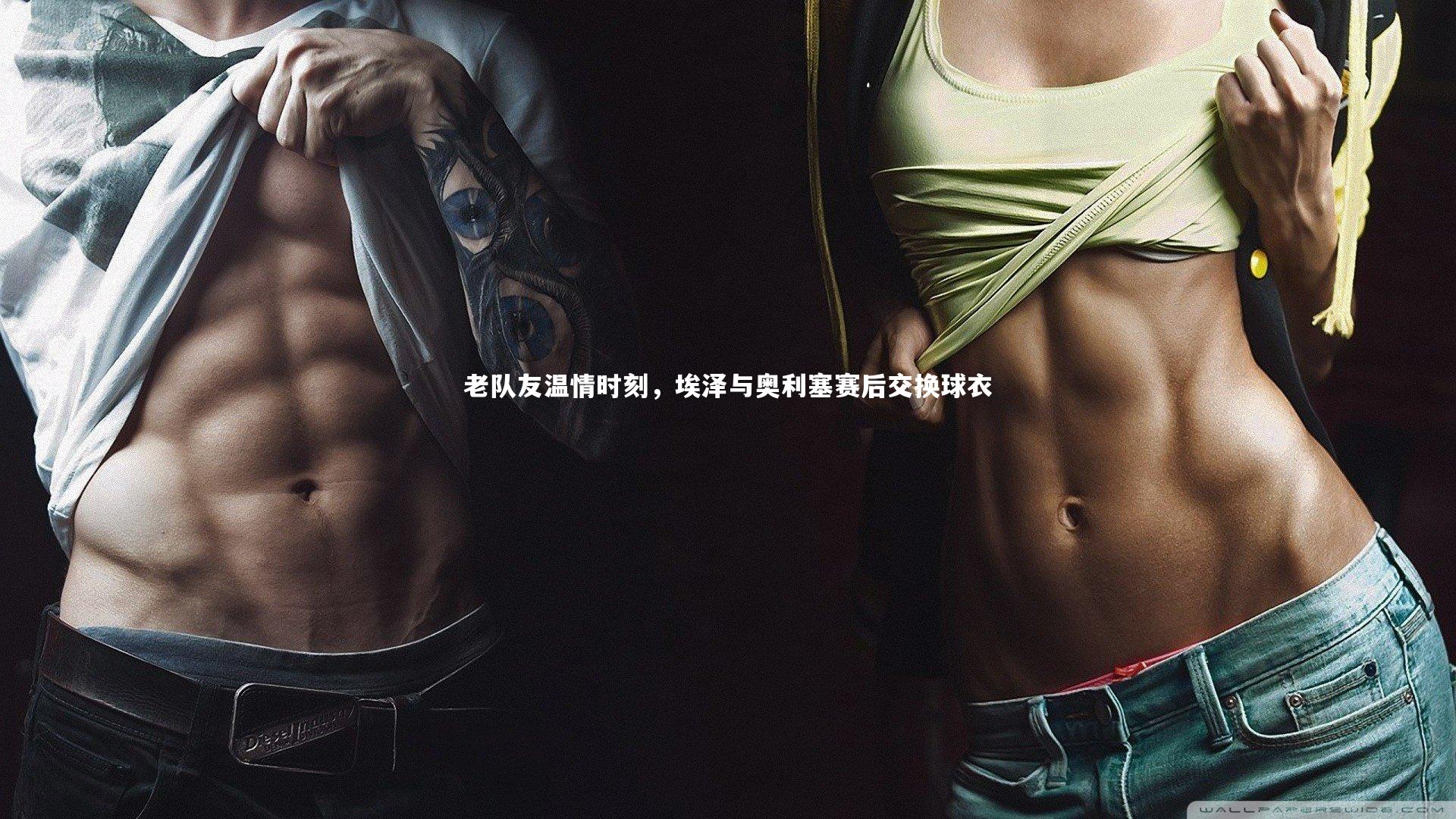 老队友温情时刻，埃泽与奥利塞赛后交换球衣