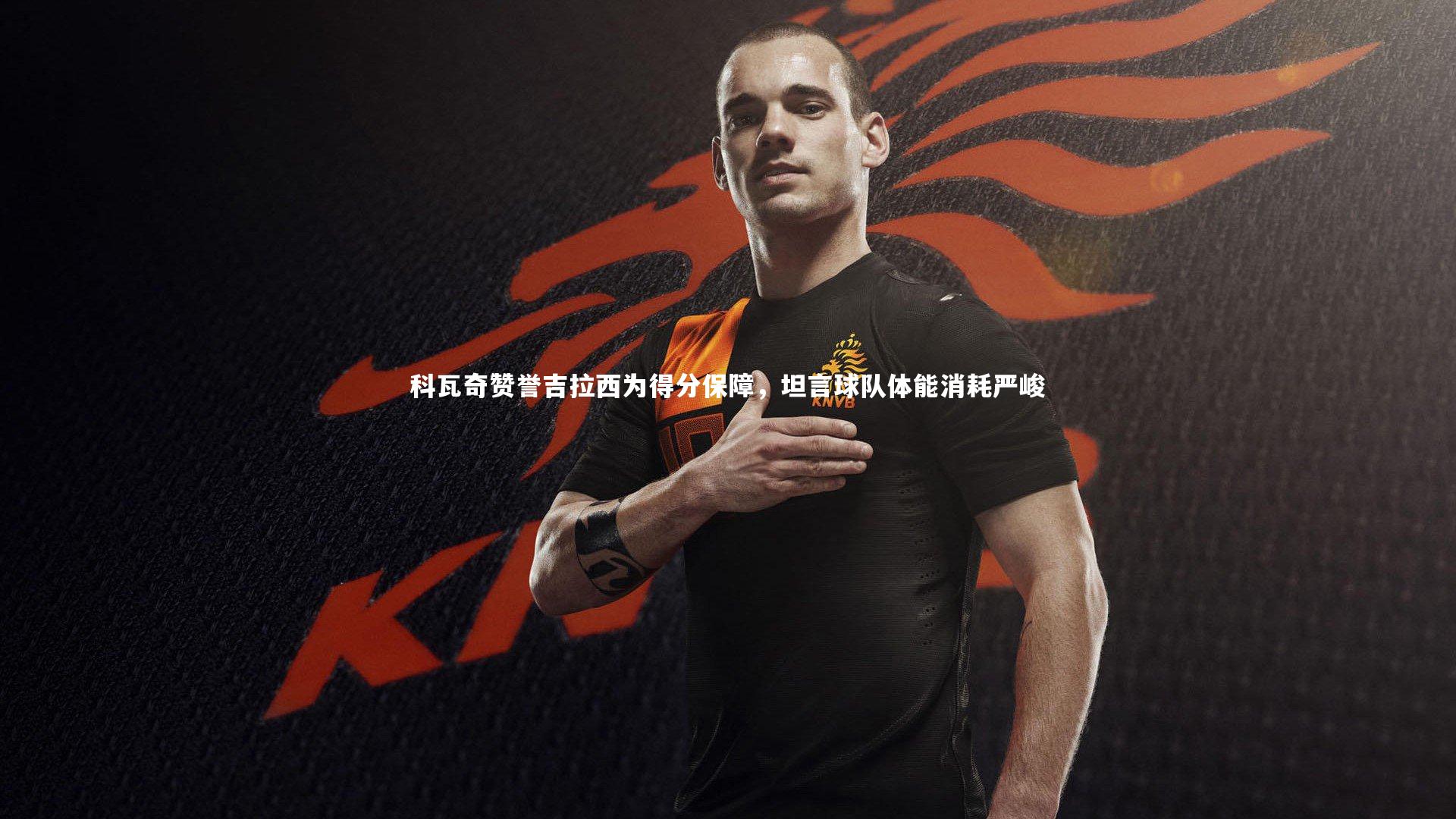 科瓦奇赞誉吉拉西为得分保障，坦言球队体能消耗严峻